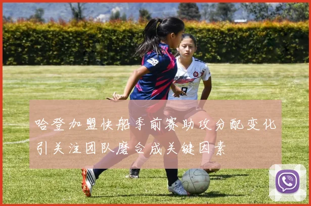 哈登加盟快船季前赛助攻分配变化引关注团队磨合成关键因素